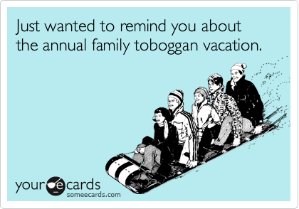Just wanted to remind you about the annual family toboggan vacation.