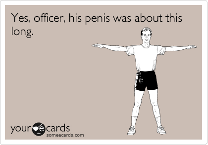 Yes, officer, his penis was about this long.