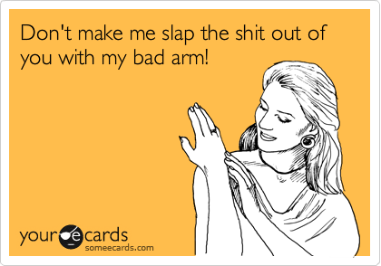 Don't make me slap the shit out of you with my bad arm!