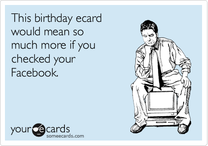 This birthday ecard
would mean so
much more if you
checked your
Facebook.