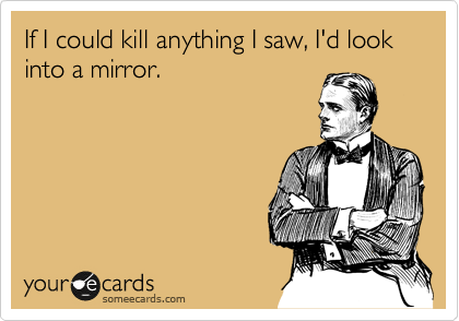 If I could kill anything I saw, I'd look into a mirror.