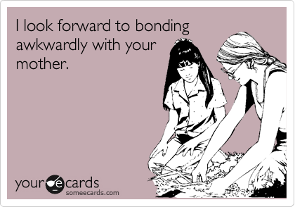 I look forward to bonding
awkwardly with your
mother.