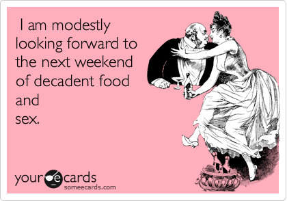  I am modestly 
looking forward to
the next weekend
of decadent food
and
sex.
