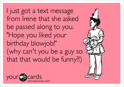 I just got a text message
from Irene that she asked
be passed along to you.
"Hope you liked your
birthday blowjob!"
%28why can't you be a guy so
that that would be funny?!%29