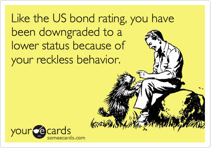 Like the US bond rating, you have been downgraded to a
lower status because of
your reckless behavior.
