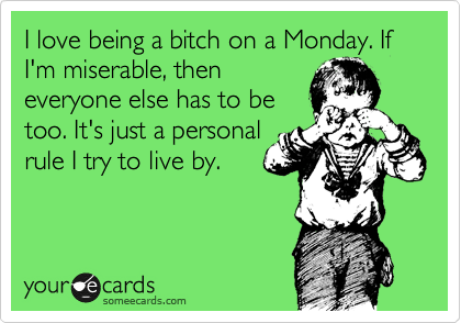 I love being a bitch on a Monday. If I'm miserable, then
everyone else has to be
too. It's just a personal
rule I try to live by.