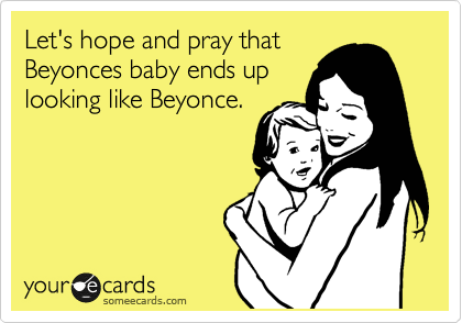 Let's hope and pray that
Beyonces baby ends up
looking like Beyonce.
