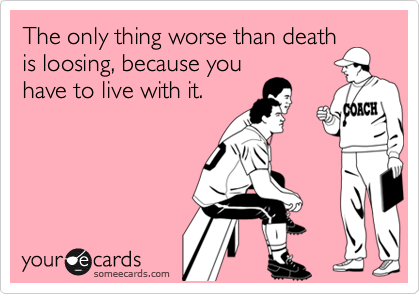 The only thing worse than death
is loosing, because you
have to live with it.