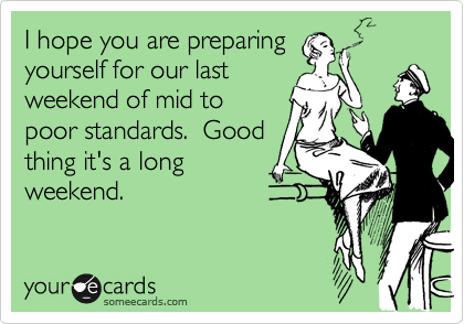 I hope you are preparing
yourself for our last
weekend of mid to
poor standards.  Good
thing it's a long
weekend. 