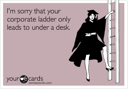 I'm sorry that your 
corporate ladder only
leads to under a desk.