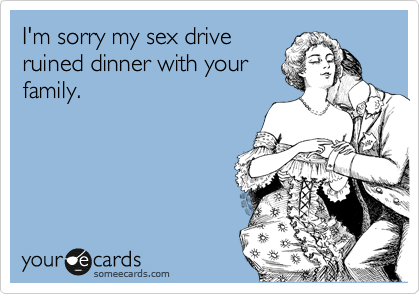 I'm sorry my sex drive
ruined dinner with your
family.