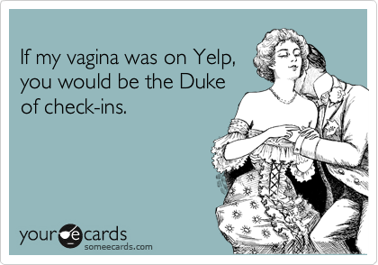 
If my vagina was on Yelp, 
you would be the Duke 
of check-ins. 