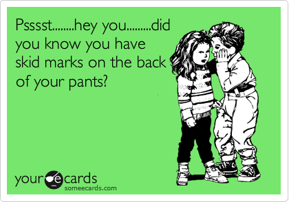 Psssst........hey you.........did
you know you have
skid marks on the back
of your pants?