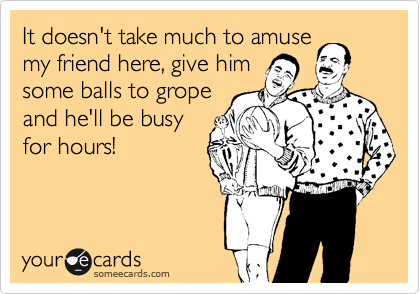 It doesn't take much to amuse
my friend here, give him
some balls to grope
and he'll be busy
for hours!