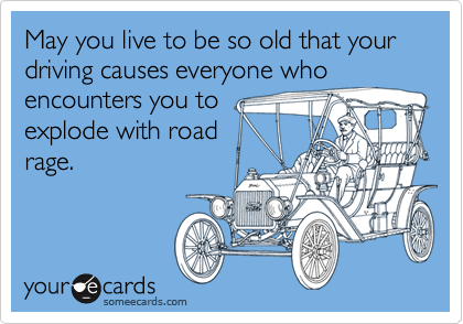 May you live to be so old that your driving causes everyone who   
encounters you to  
explode with road 
rage.
 
 
