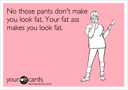 No those pants don't make
you look fat. Your fat ass
makes you look fat.