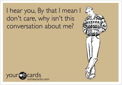 I hear you, By that I mean I
don't care, why isn't this
conversation about me?