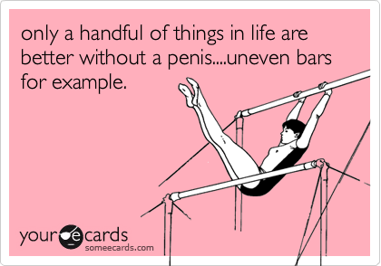 only a handful of things in life are better without a penis....uneven bars for example.