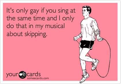 It's only gay if you sing at
the same time and I only
do that in my musical
about skipping.