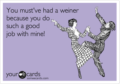 You must've had a weiner
because you do
such a good
job with mine! 