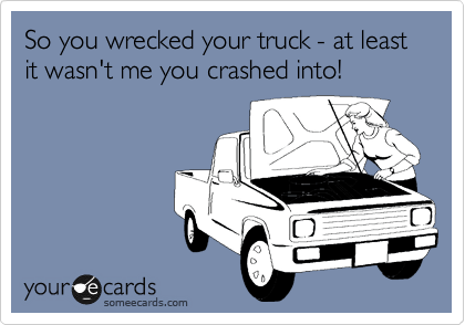 So you wrecked your truck - at least it wasn't me you crashed into!