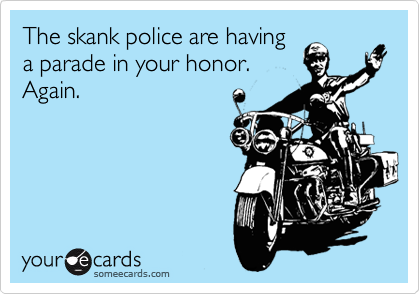 The skank police are having
a parade in your honor.
Again.