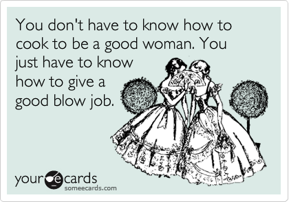 You don't have to know how to cook to be a good woman. You just have to know
how to give a
good blow job.