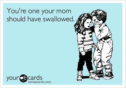 You're one your mom
should have swallowed.