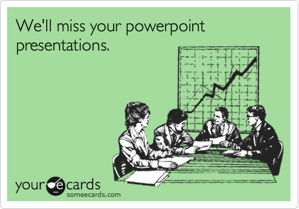 We'll miss your powerpoint presentations.