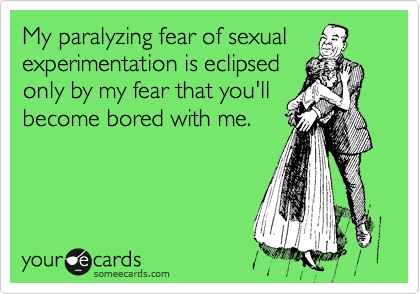 My paralyzing fear of sexual
experimentation is eclipsed
only by my fear that you'll
become bored with me.