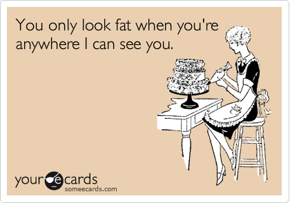 You only look fat when you're anywhere I can see you.