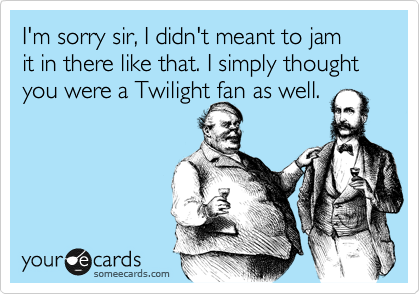 I'm sorry sir, I didn't meant to jam
it in there like that. I simply thought
you were a Twilight fan as well.