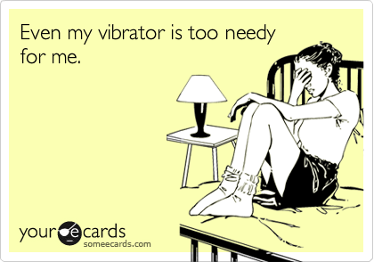 Even my vibrator is too needy
for me. 