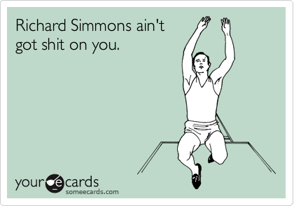 Richard Simmons ain't
got shit on you.