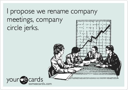 I propose we rename company meetings, company
circle jerks.