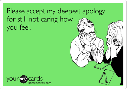 Please accept my deepest apology for still not caring how
you feel.