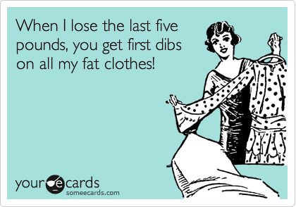 When I lose the last five
pounds, you get first dibs
on all my fat clothes!