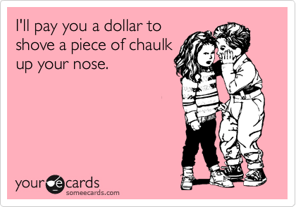 I'll pay you a dollar to
shove a piece of chaulk
up your nose.