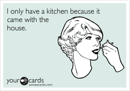 I only have a kitchen because it came with the
house.