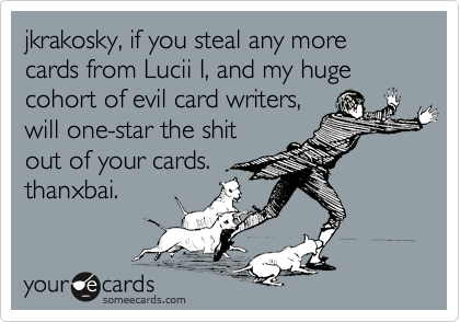 jkrakosky, if you steal any more cards from Lucii I, and my huge cohort of evil card writers,
will one-star the shit
out of your cards.
thanxbai. 