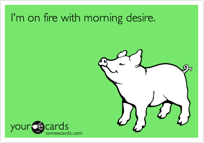 I'm on fire with morning desire. 