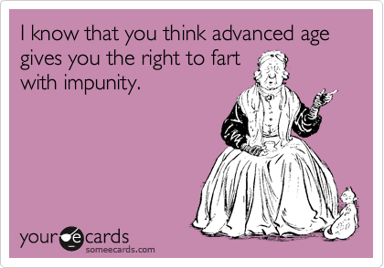 I know that you think advanced age gives you the right to fart
with impunity.