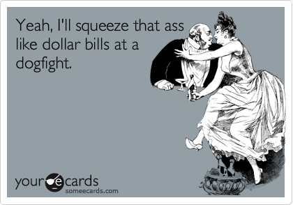 Yeah, I'll squeeze that ass
like dollar bills at a
dogfight.
