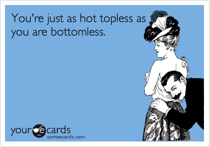 You're just as hot topless as
you are bottomless.