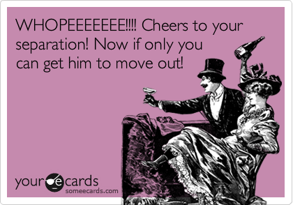 WHOPEEEEEEE!!!! Cheers to your separation! Now if only you
can get him to move out! 