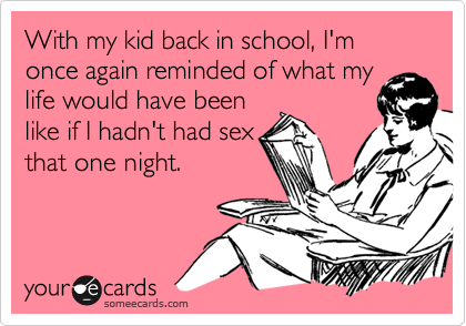 With my kid back in school, I'm once again reminded of what my
life would have been
like if I hadn't had sex
that one night.