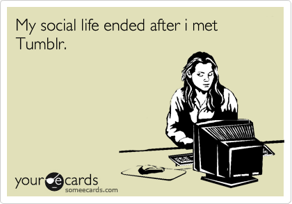 My social life ended after i met Tumblr.