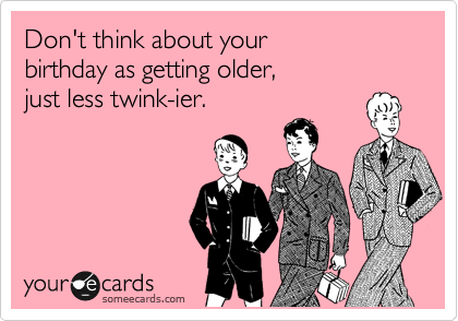 Don't think about your
birthday as getting older,
just less twink-ier.