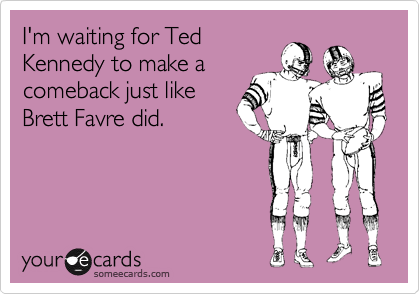I'm waiting for Ted
Kennedy to make a
comeback just like
Brett Favre did.