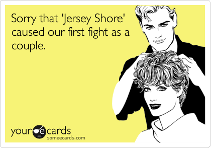 Sorry that 'Jersey Shore'
caused our first fight as a
couple.